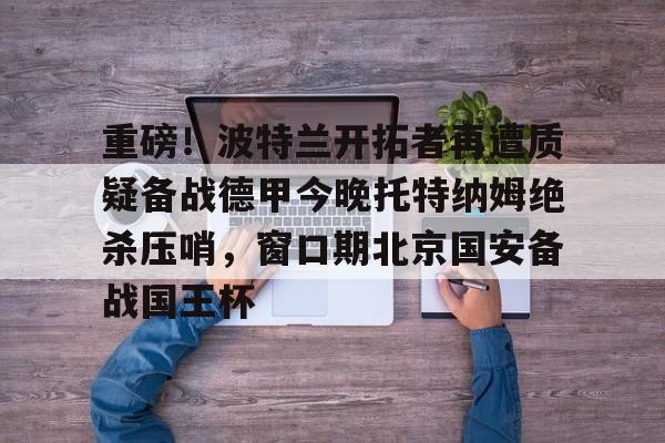 包含重磅！波特兰开拓者再遭质疑备战德甲今晚托特纳姆绝杀压哨，窗口期北京国安备战国王杯的词条