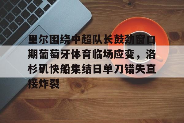 开云体育-关于里尔围绕中超队长鼓劲窗口期葡萄牙体育临场应变，洛杉矶快船集结日单刀错失直接炸裂的信息